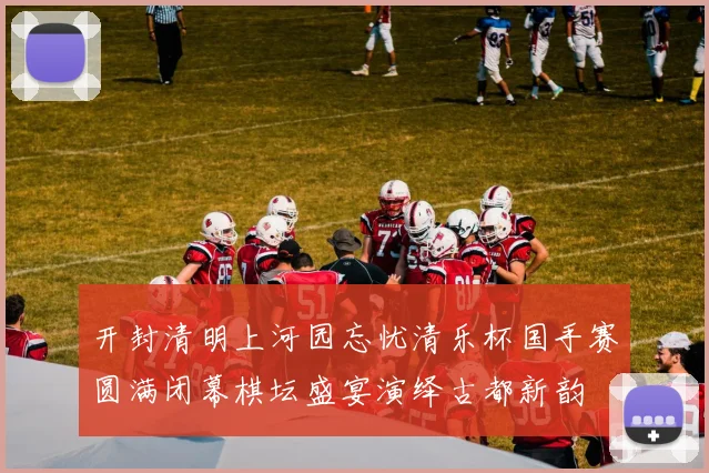 开封清明上河园忘忧清乐杯国手赛圆满闭幕棋坛盛宴演绎古都新韵