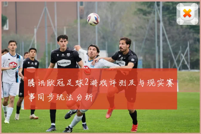 腾讯欧冠足球2游戏评测及与现实赛事同步玩法分析