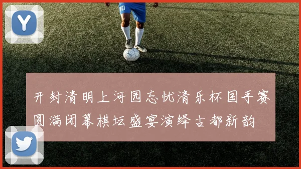 开封清明上河园忘忧清乐杯国手赛圆满闭幕棋坛盛宴演绎古都新韵