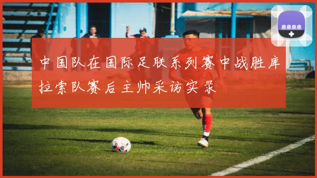 中国队在国际足联系列赛中战胜库拉索队赛后主帅采访实录